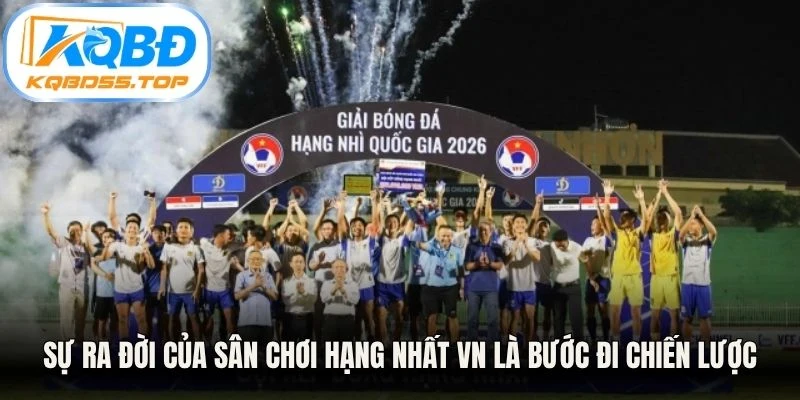 Sự ra đời của sân chơi Hạng Nhất VN là bước đi chiến lược mang tính sống còn